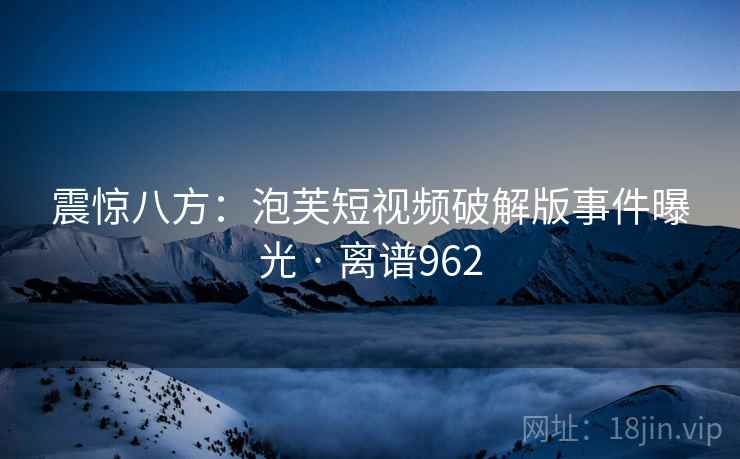 震惊八方：泡芙短视频破解版事件曝光 · 离谱962