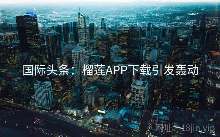 国际头条：榴莲APP下载引发轰动