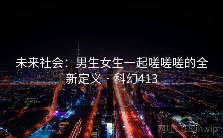 未来社会：男生女生一起嗟嗟嗟的全新定义 · 科幻413