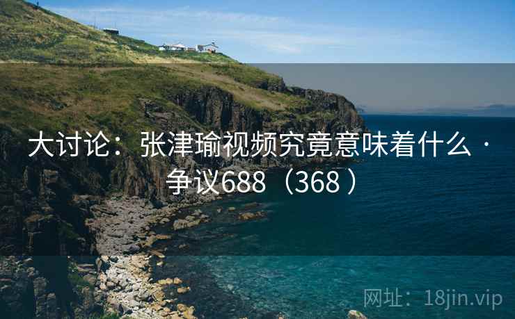 大讨论：张津瑜视频究竟意味着什么 · 争议688（368 ）